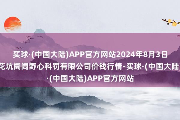 买球·(中国大陆)APP官方网站2024年8月3日河北唐山市荷花坑阛阓野心科罚有限公司价钱行情-买球·(中国大陆)APP官方网站