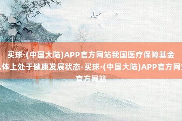 买球·(中国大陆)APP官方网站我国医疗保障基金总体上处于健康发展状态-买球·(中国大陆)APP官方网站