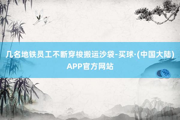 几名地铁员工不断穿梭搬运沙袋-买球·(中国大陆)APP官方网站