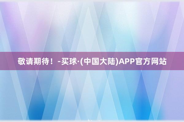 敬请期待！-买球·(中国大陆)APP官方网站