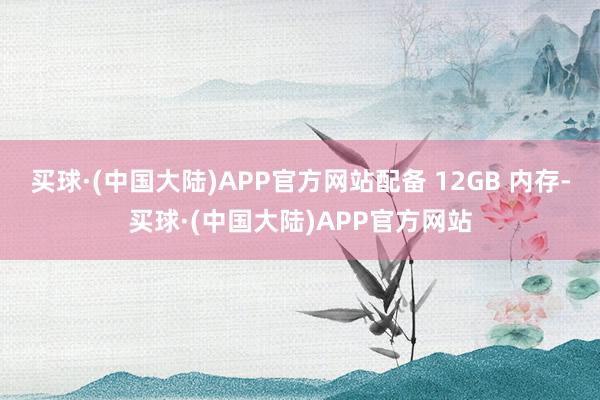 买球·(中国大陆)APP官方网站配备 12GB 内存-买球·(中国大陆)APP官方网站