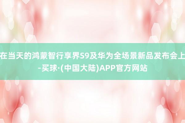 在当天的鸿蒙智行享界S9及华为全场景新品发布会上-买球·(中国大陆)APP官方网站