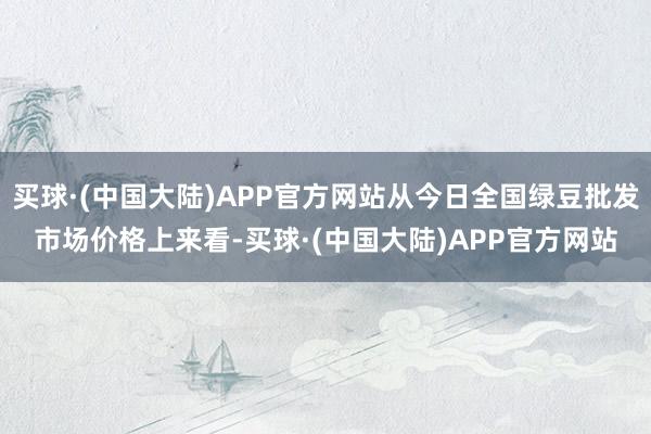 买球·(中国大陆)APP官方网站从今日全国绿豆批发市场价格上来看-买球·(中国大陆)APP官方网站