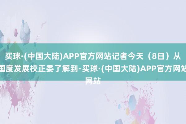 买球·(中国大陆)APP官方网站记者今天（8日）从国度发展校正委了解到-买球·(中国大陆)APP官方网站