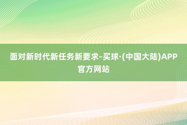 面对新时代新任务新要求-买球·(中国大陆)APP官方网站