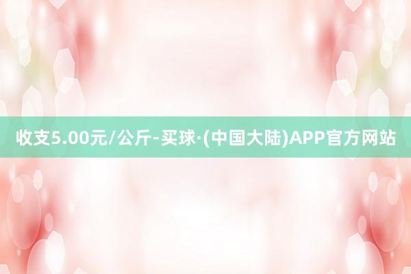 收支5.00元/公斤-买球·(中国大陆)APP官方网站