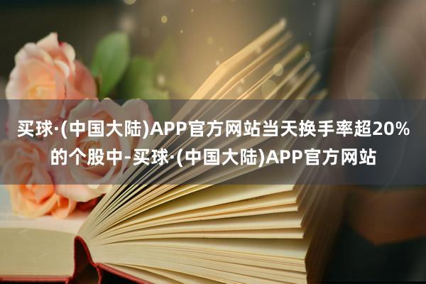 买球·(中国大陆)APP官方网站当天换手率超20%的个股中-买球·(中国大陆)APP官方网站