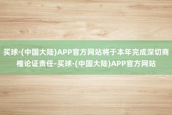 买球·(中国大陆)APP官方网站将于本年完成深切商榷论证责任-买球·(中国大陆)APP官方网站