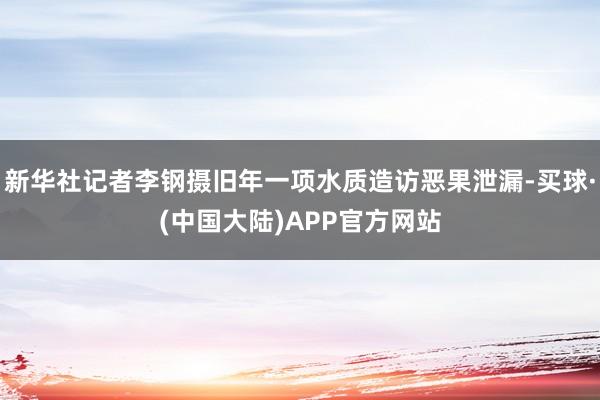 新华社记者李钢摄旧年一项水质造访恶果泄漏-买球·(中国大陆)APP官方网站