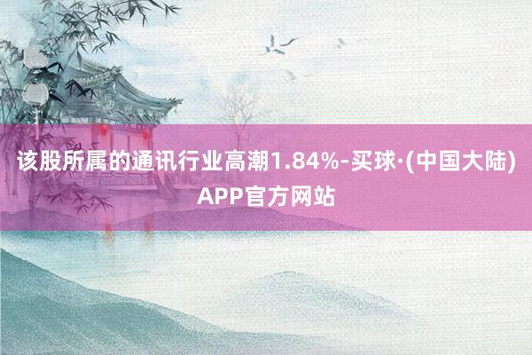 该股所属的通讯行业高潮1.84%-买球·(中国大陆)APP官方网站