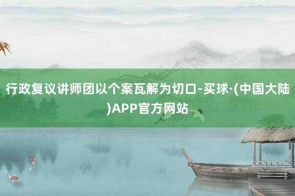 行政复议讲师团以个案瓦解为切口-买球·(中国大陆)APP官方网站