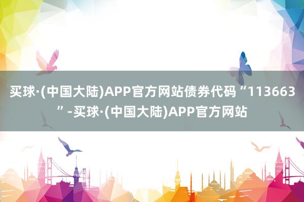 买球·(中国大陆)APP官方网站债券代码“113663”-买球·(中国大陆)APP官方网站