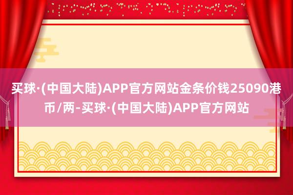 买球·(中国大陆)APP官方网站金条价钱25090港币/两-买球·(中国大陆)APP官方网站