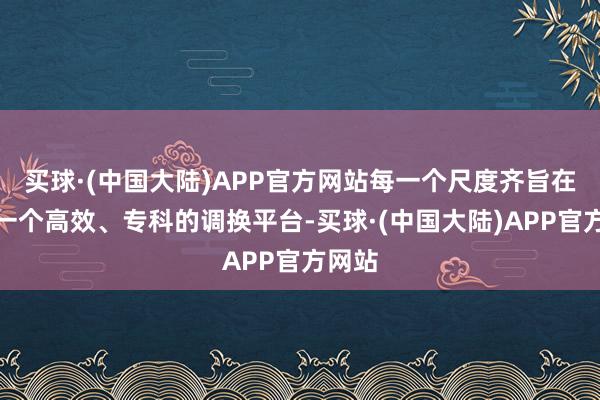 买球·(中国大陆)APP官方网站每一个尺度齐旨在搭建一个高效、专科的调换平台-买球·(中国大陆)APP官方网站