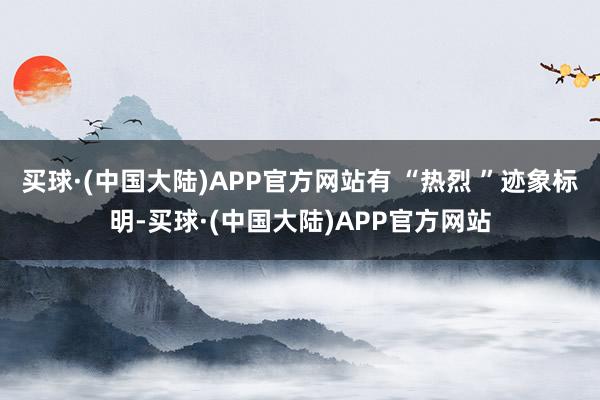 买球·(中国大陆)APP官方网站有 “热烈 ”迹象标明-买球·(中国大陆)APP官方网站