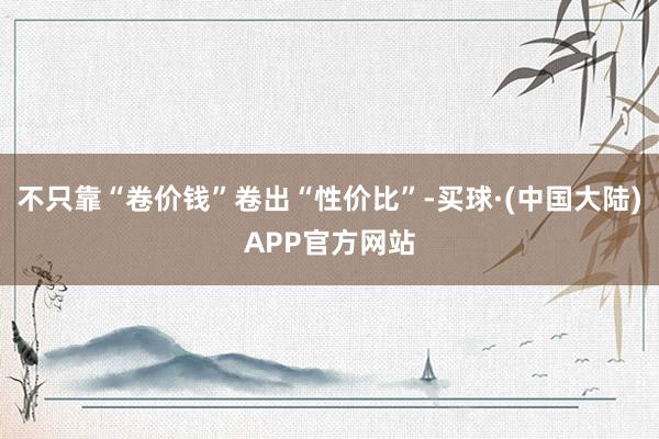 不只靠“卷价钱”卷出“性价比”-买球·(中国大陆)APP官方网站