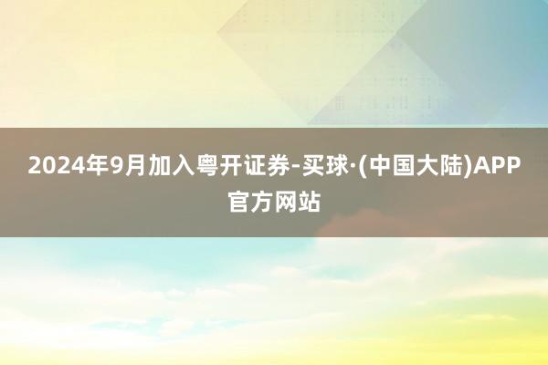 2024年9月加入粤开证券-买球·(中国大陆)APP官方网站