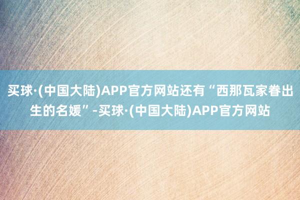 买球·(中国大陆)APP官方网站还有“西那瓦家眷出生的名媛”-买球·(中国大陆)APP官方网站