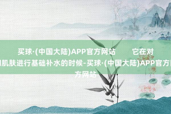 买球·(中国大陆)APP官方网站        它在对咱们肌肤进行基础补水的时候-买球·(中国大陆)APP官方网站