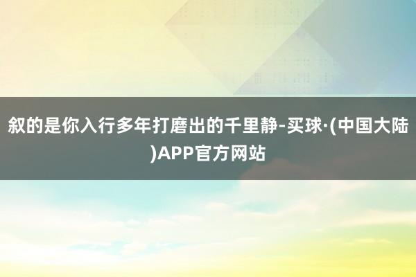 叙的是你入行多年打磨出的千里静-买球·(中国大陆)APP官方网站