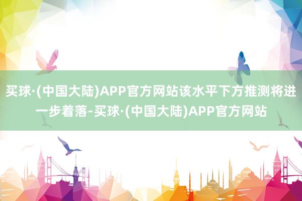 买球·(中国大陆)APP官方网站该水平下方推测将进一步着落-买球·(中国大陆)APP官方网站