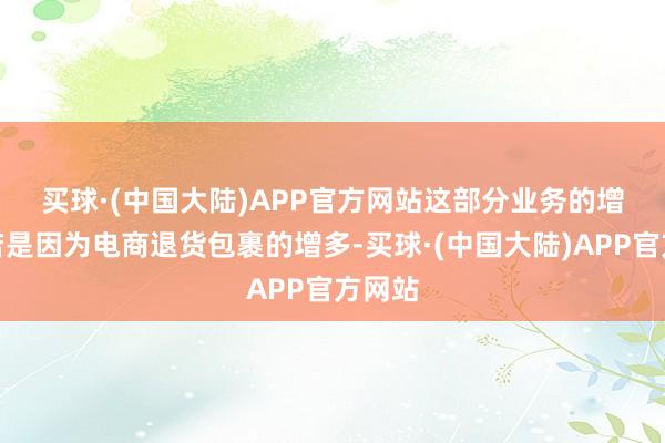 买球·(中国大陆)APP官方网站　　这部分业务的增长主若是因为电商退货包裹的增多-买球·(中国大陆)APP官方网站