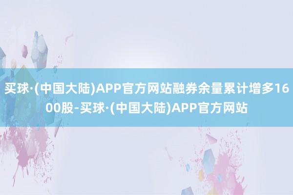 买球·(中国大陆)APP官方网站融券余量累计增多1600股-买球·(中国大陆)APP官方网站