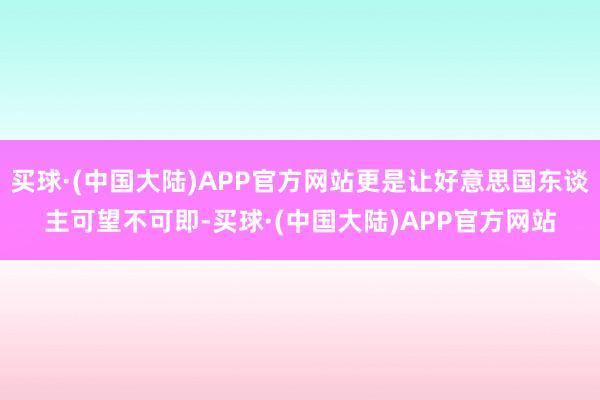 买球·(中国大陆)APP官方网站更是让好意思国东谈主可望不可即-买球·(中国大陆)APP官方网站