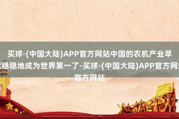 买球·(中国大陆)APP官方网站中国的农机产业早就稳稳地成为世界第一了-买球·(中国大陆)APP官方网站