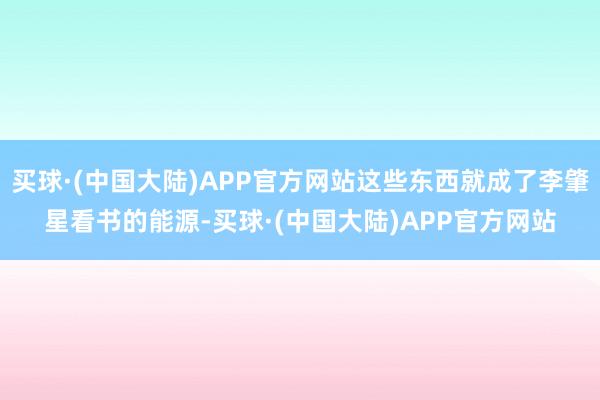 买球·(中国大陆)APP官方网站这些东西就成了李肇星看书的能源-买球·(中国大陆)APP官方网站