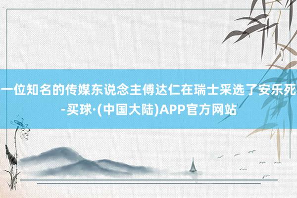 一位知名的传媒东说念主傅达仁在瑞士采选了安乐死-买球·(中国大陆)APP官方网站