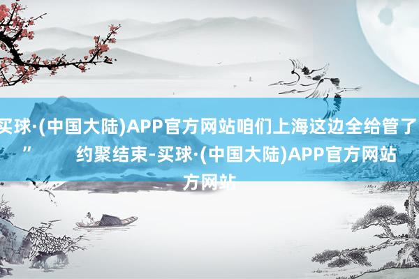 买球·(中国大陆)APP官方网站咱们上海这边全给管了！”        约聚结束-买球·(中国大陆)APP官方网站