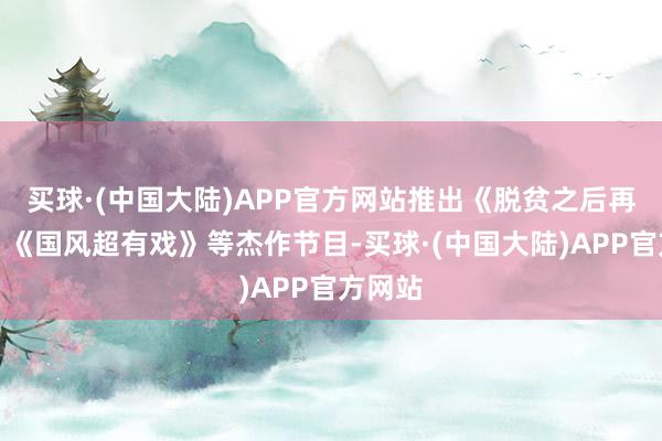 买球·(中国大陆)APP官方网站推出《脱贫之后再开赴》《国风超有戏》等杰作节目-买球·(中国大陆)APP官方网站