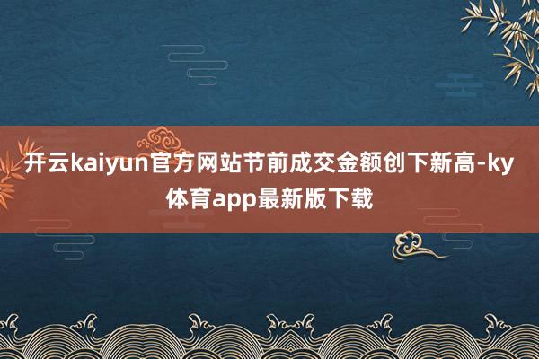 开云kaiyun官方网站节前成交金额创下新高-ky体育app最新版下载