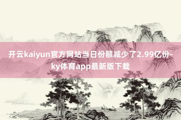 开云kaiyun官方网站当日份额减少了2.99亿份-ky体育app最新版下载