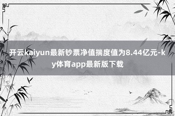 开云kaiyun最新钞票净值揣度值为8.44亿元-ky体育app最新版下载