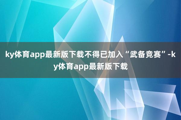 ky体育app最新版下载不得已加入“武备竞赛”-ky体育app最新版下载