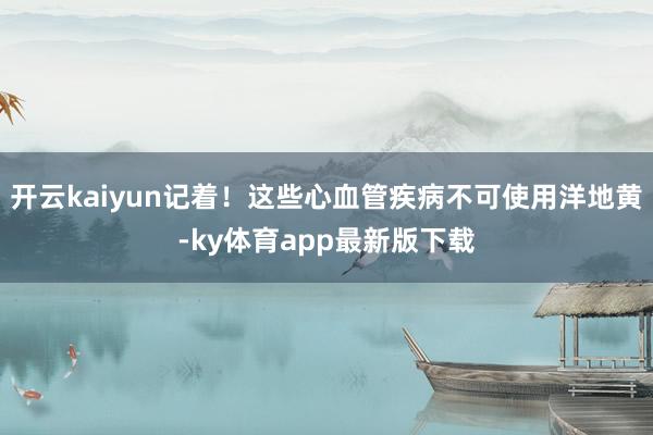 开云kaiyun记着！这些心血管疾病不可使用洋地黄-ky体育app最新版下载