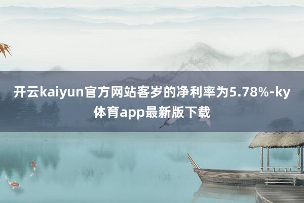 开云kaiyun官方网站客岁的净利率为5.78%-ky体育app最新版下载