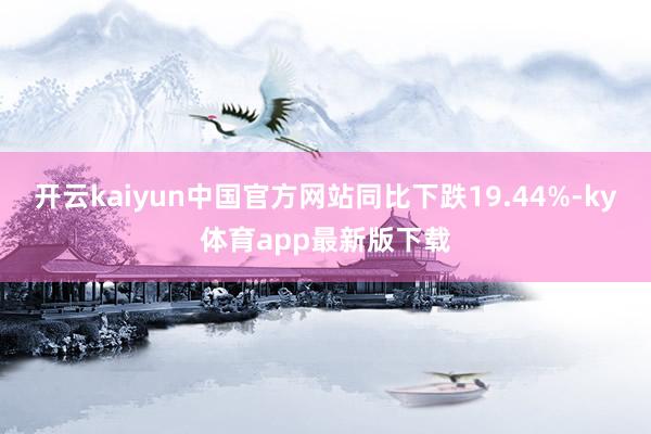 开云kaiyun中国官方网站同比下跌19.44%-ky体育app最新版下载