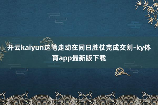 开云kaiyun这笔走动在同日胜仗完成交割-ky体育app最新版下载