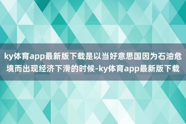 ky体育app最新版下载是以当好意思国因为石油危境而出现经济下滑的时候-ky体育app最新版下载