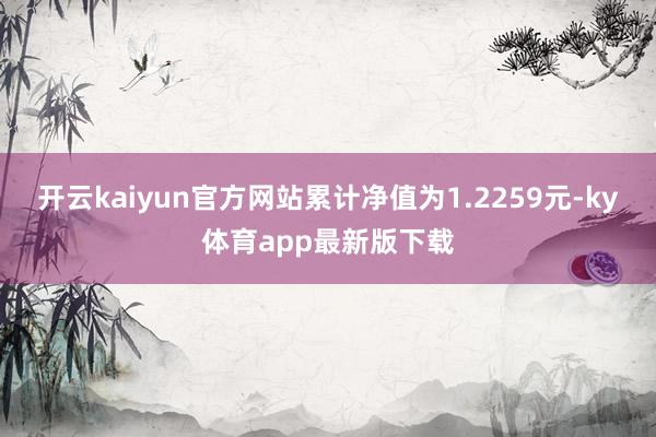 开云kaiyun官方网站累计净值为1.2259元-ky体育app最新版下载