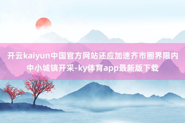 开云kaiyun中国官方网站还应加速齐市圈界限内中小城镇开采-ky体育app最新版下载