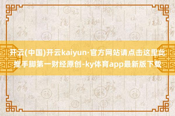 开云(中国)开云kaiyun·官方网站请点击这里此推手脚第一财经原创-ky体育app最新版下载