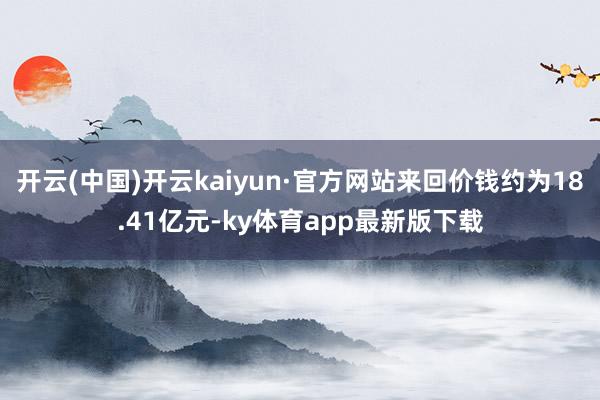 开云(中国)开云kaiyun·官方网站来回价钱约为18.41亿元-ky体育app最新版下载