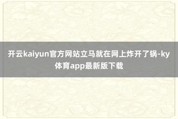 开云kaiyun官方网站立马就在网上炸开了锅-ky体育app最新版下载