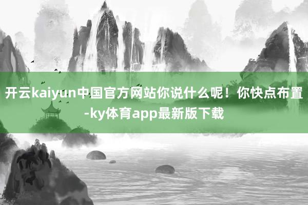 开云kaiyun中国官方网站你说什么呢！你快点布置-ky体育app最新版下载