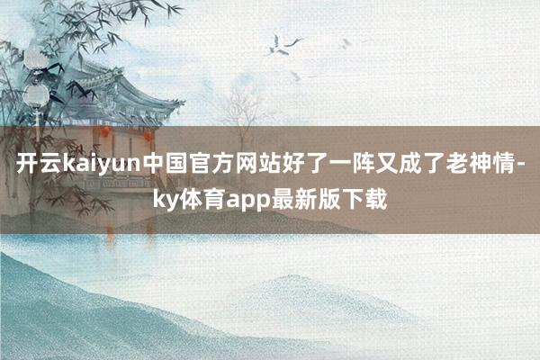 开云kaiyun中国官方网站好了一阵又成了老神情-ky体育app最新版下载