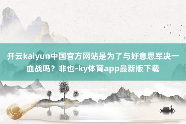 开云kaiyun中国官方网站是为了与好意思军决一血战吗？非也-ky体育app最新版下载